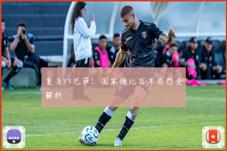 皇马vs巴萨:国家德比百年恩怨全解析