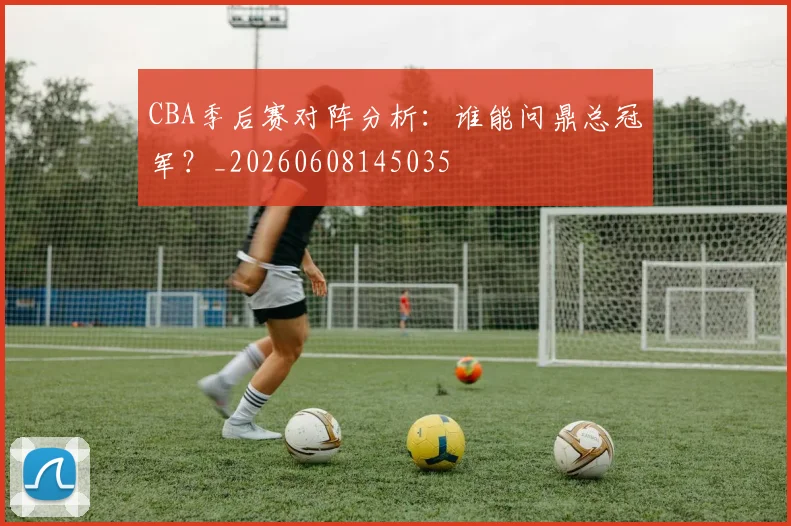 CBA季后赛对阵分析：谁能问鼎总冠军？_20260608145035