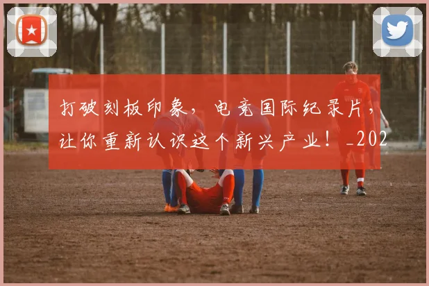 打破刻板印象,电竞国际纪录片,让你重新认识这个新兴产业!_20260707014201_20260723182132