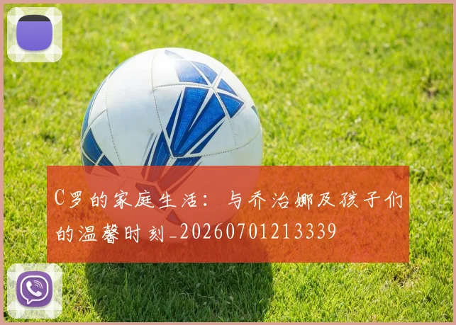 C罗的家庭生活：与乔治娜及孩子们的温馨时刻_20260701213339