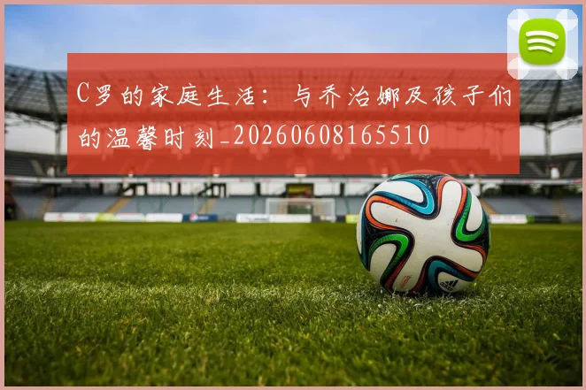 C罗的家庭生活：与乔治娜及孩子们的温馨时刻_20260608165510