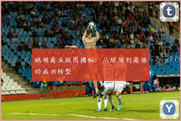 姚明商业版图揭秘：从球场到商场的成功转型