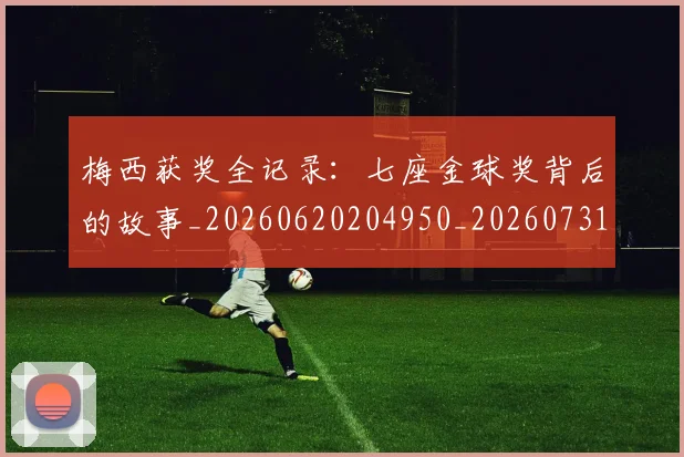 梅西获奖全记录:七座金球奖背后的故事_20260620204950_20260731182415