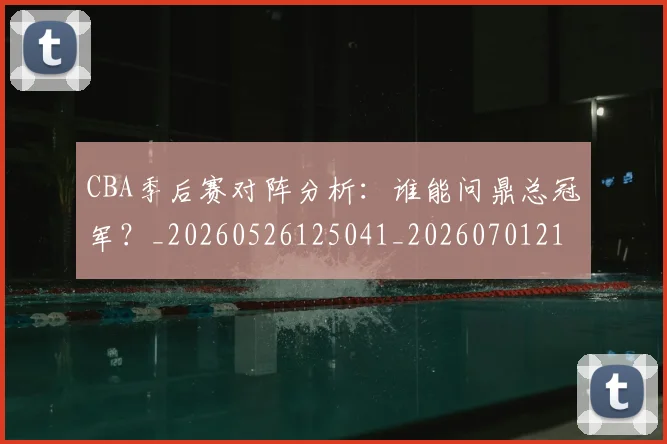 CBA季后赛对阵分析:谁能问鼎总冠军?_20260526125041_20260701210619_20260713214633