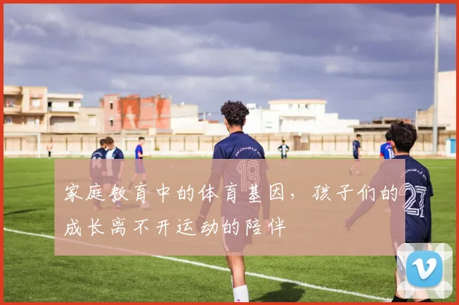 家庭教育中的体育基因，孩子们的成长离不开运动的陪伴
