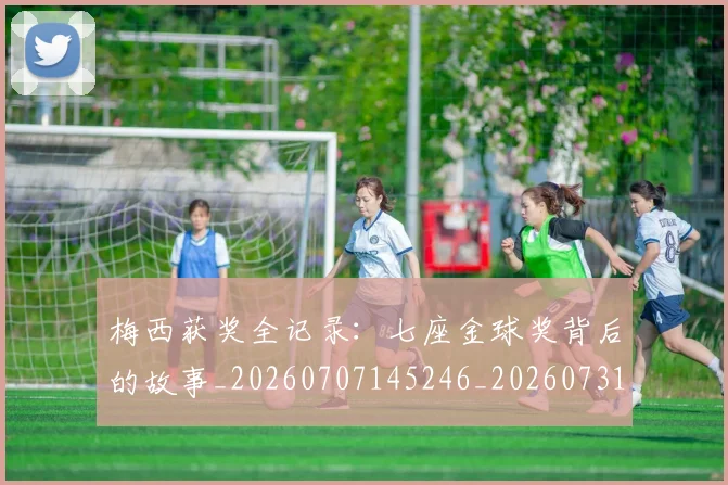 梅西获奖全记录:七座金球奖背后的故事_20260707145246_20260731182418