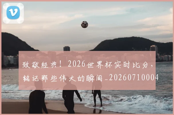 致敬经典！2026世界杯实时比分，铭记那些伟大的瞬间_20260710004403
