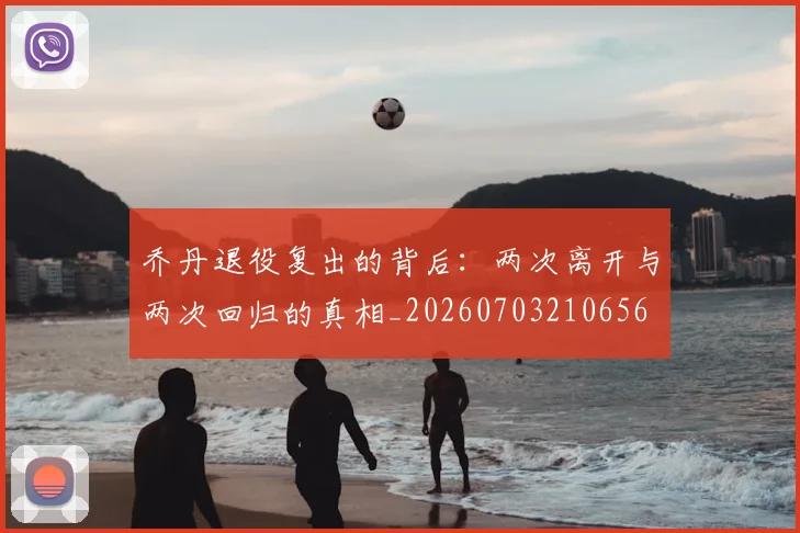 乔丹退役复出的背后:两次离开与两次回归的真相_20260703210656