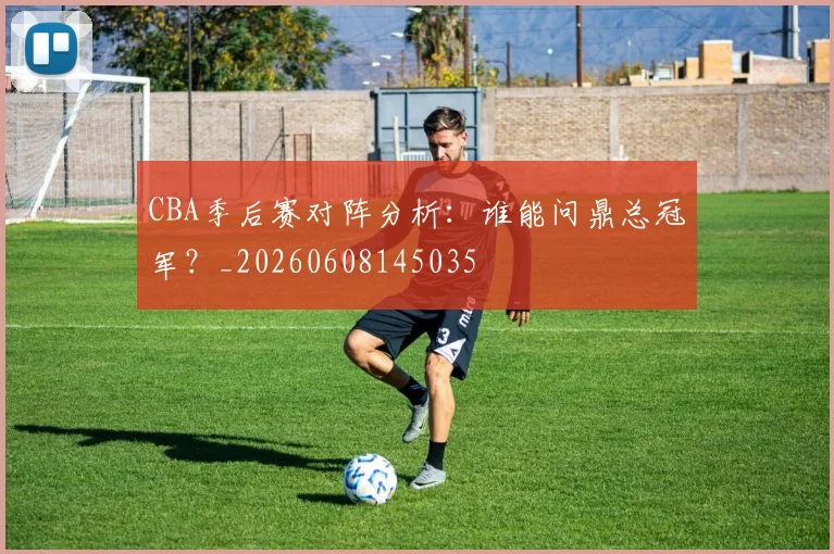 CBA季后赛对阵分析：谁能问鼎总冠军？_20260608145035