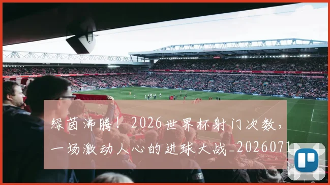 绿茵沸腾！2026世界杯射门次数，一场激动人心的进球大战_20260710003742
