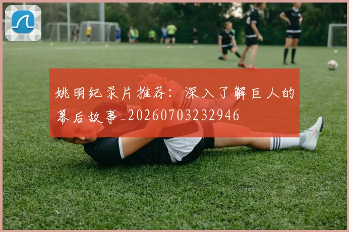 姚明纪录片推荐:深入了解巨人的幕后故事_20260703232946