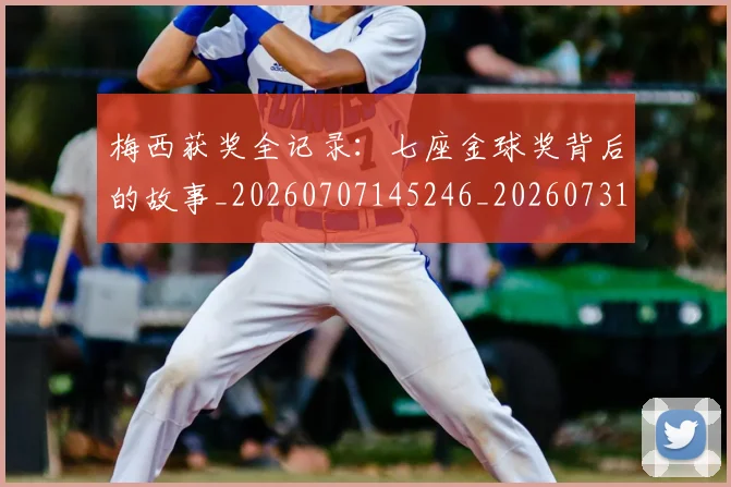 梅西获奖全记录：七座金球奖背后的故事_20260707145246_20260731182418