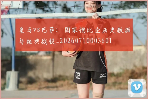 皇马vs巴萨：国家德比全历史数据与经典战役_20260710003601